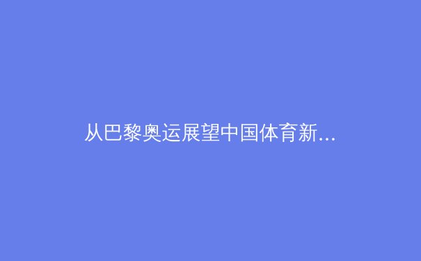 从巴黎奥运展望中国体育新格局：科技赋能与全民健身的双重变革 - 4