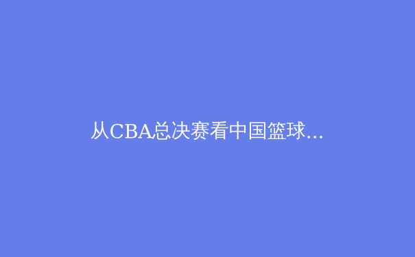从CBA总决赛看中国篮球职业化进程：荣耀背后的体制革新与青训困局 - 2