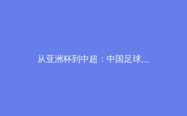从亚洲杯到中超：中国足球的战术革新与青训体系重建