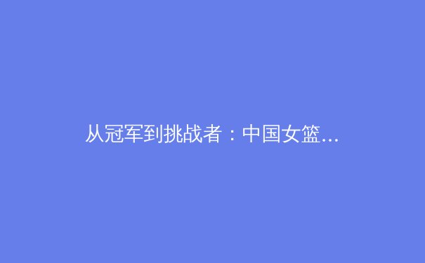 从冠军到挑战者：中国女篮的蜕变之路与未来展望