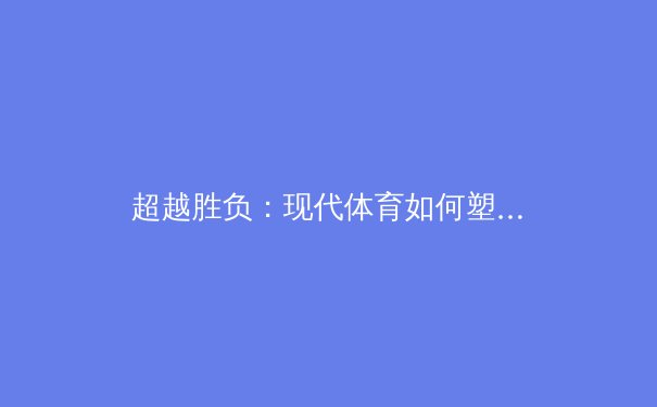 超越胜负：现代体育如何塑造社会凝聚力与个体韧性 - 4
