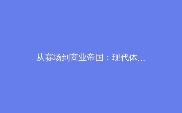 从赛场到商业帝国：现代体育产业的资本博弈与价值重构 - 2