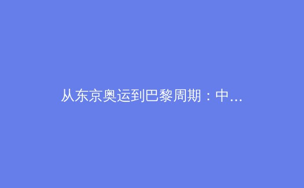 从东京奥运到巴黎周期：中国军团竞技体育的转型与挑战